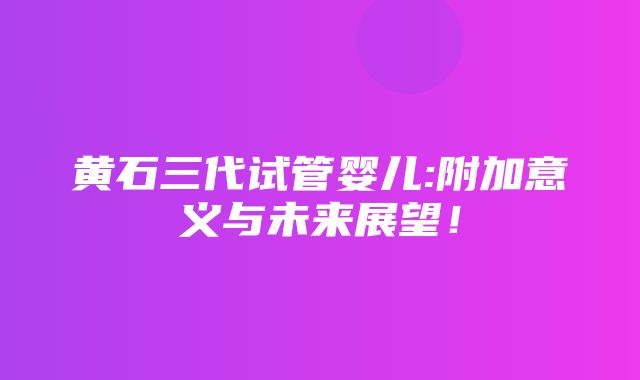 黄石三代试管婴儿:附加意义与未来展望！