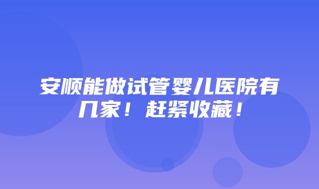 安顺能做试管婴儿医院有几家！赶紧收藏！