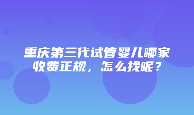 重庆第三代试管婴儿哪家收费正规，怎么找呢？