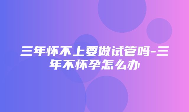 三年怀不上要做试管吗-三年不怀孕怎么办