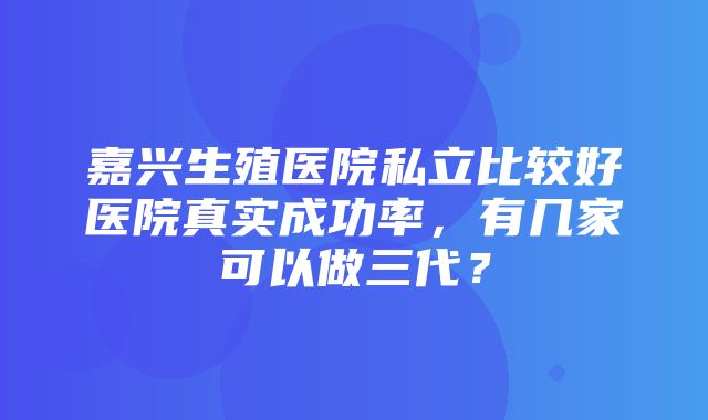 嘉兴生殖医院私立比较好医院真实成功率，有几家可以做三代？