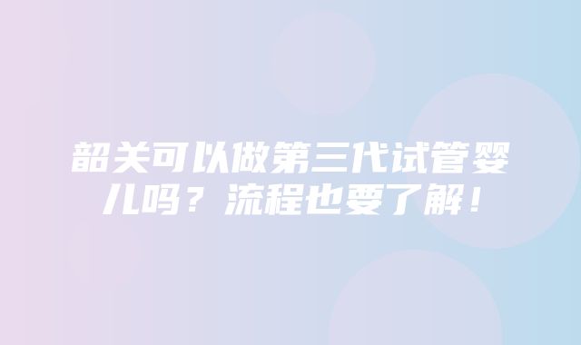 韶关可以做第三代试管婴儿吗？流程也要了解！