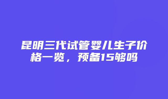 昆明三代试管婴儿生子价格一览，预备15够吗