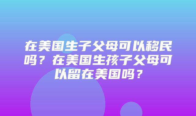 在美国生子父母可以移民吗？在美国生孩子父母可以留在美国吗？