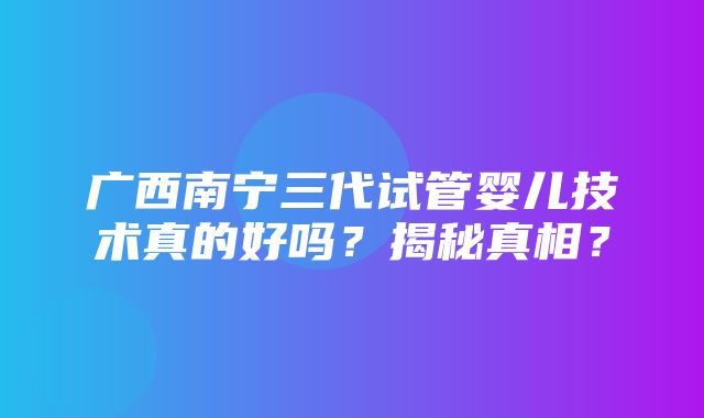 广西南宁三代试管婴儿技术真的好吗？揭秘真相？