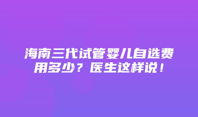 海南三代试管婴儿自选费用多少？医生这样说！