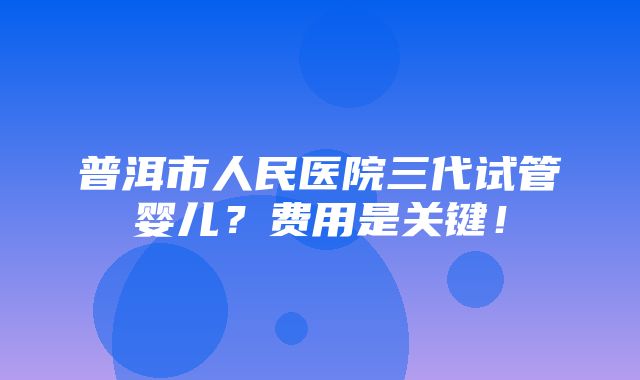 普洱市人民医院三代试管婴儿？费用是关键！