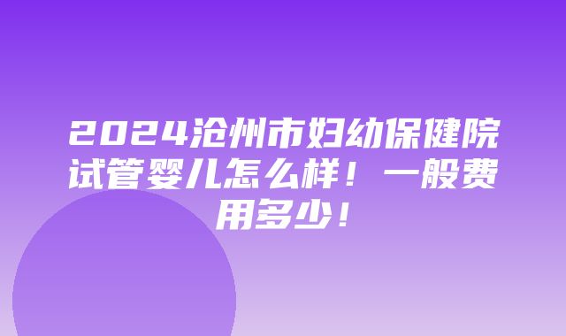 2024沧州市妇幼保健院试管婴儿怎么样！一般费用多少！