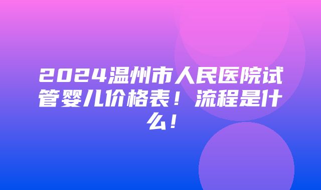 2024温州市人民医院试管婴儿价格表！流程是什么！