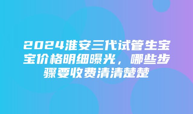 2024淮安三代试管生宝宝价格明细曝光，哪些步骤要收费清清楚楚