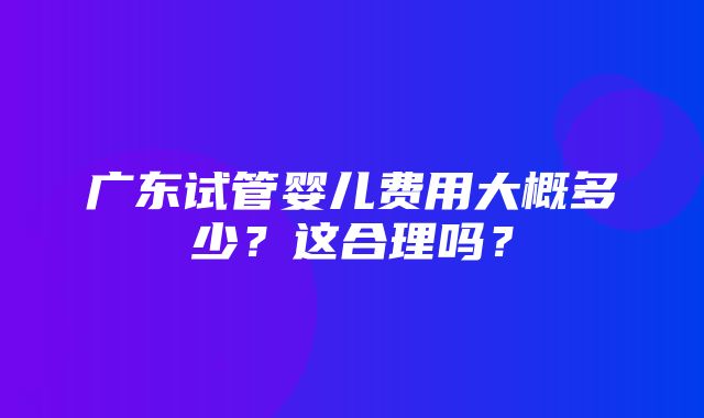 广东试管婴儿费用大概多少？这合理吗？