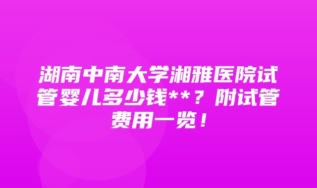 湖南中南大学湘雅医院试管婴儿多少钱**？附试管费用一览！