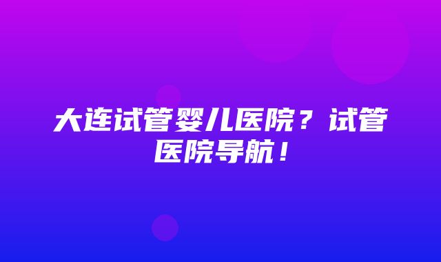 大连试管婴儿医院？试管医院导航！