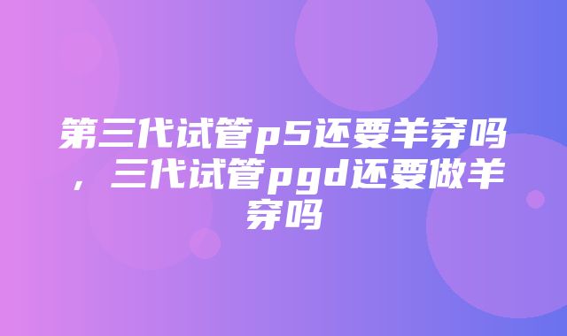 第三代试管p5还要羊穿吗，三代试管pgd还要做羊穿吗