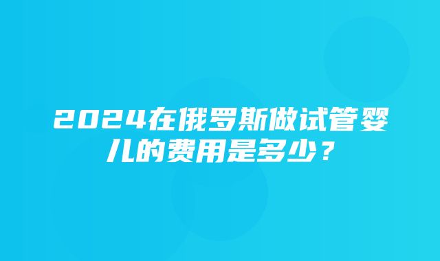 2024在俄罗斯做试管婴儿的费用是多少？