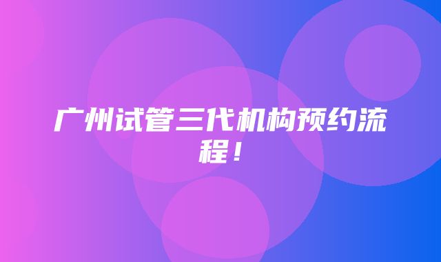 广州试管三代机构预约流程！