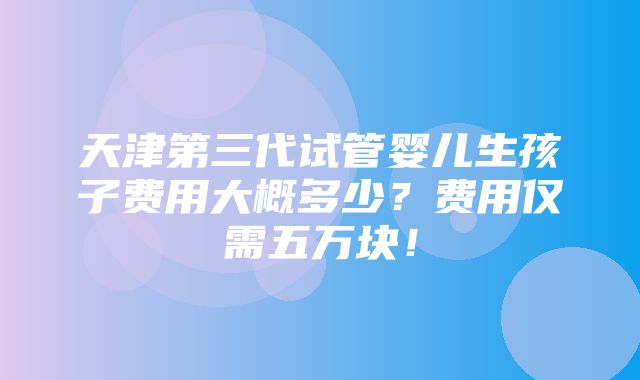 天津第三代试管婴儿生孩子费用大概多少？费用仅需五万块！