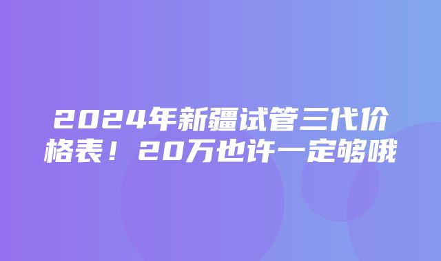 2024年新疆试管三代价格表！20万也许一定够哦