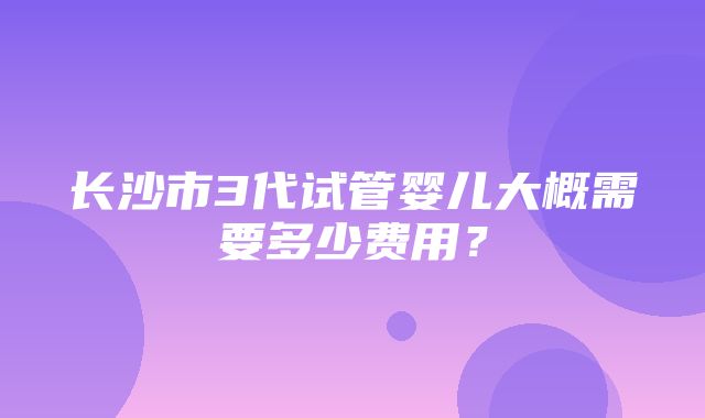 长沙市3代试管婴儿大概需要多少费用？