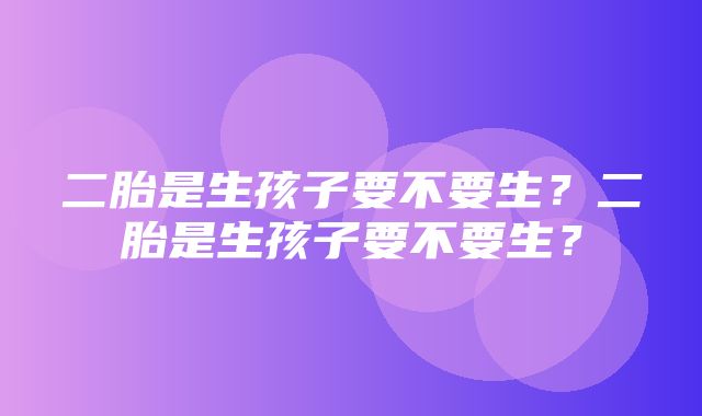 二胎是生孩子要不要生？二胎是生孩子要不要生？