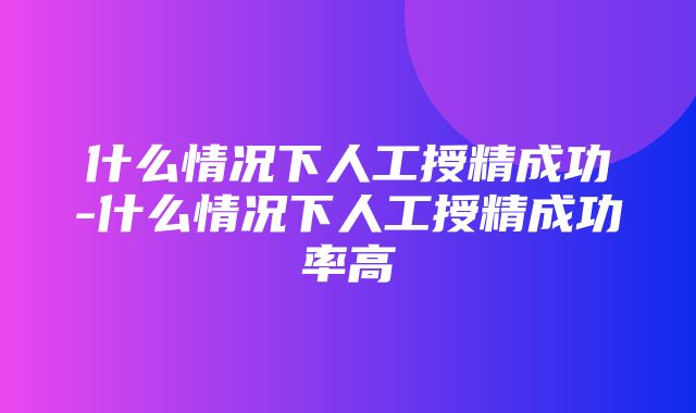 什么情况下人工授精成功-什么情况下人工授精成功率高