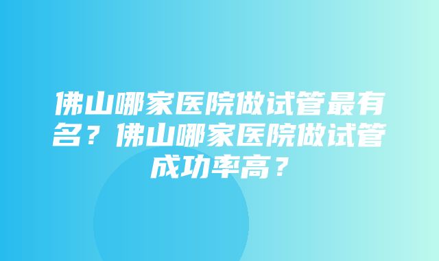 佛山哪家医院做试管最有名？佛山哪家医院做试管成功率高？