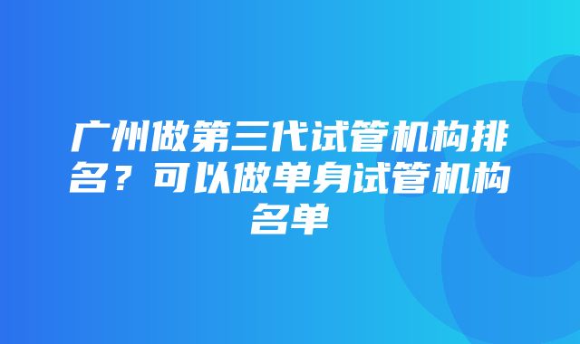 广州做第三代试管机构排名？可以做单身试管机构名单