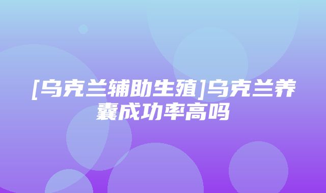 [乌克兰辅助生殖]乌克兰养囊成功率高吗