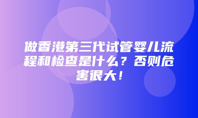 做香港第三代试管婴儿流程和检查是什么？否则危害很大！