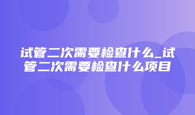 试管二次需要检查什么_试管二次需要检查什么项目