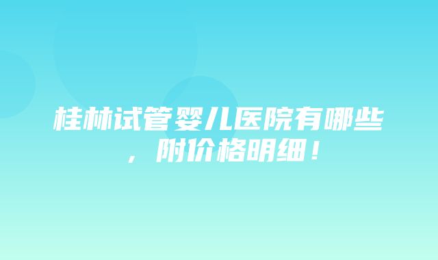 桂林试管婴儿医院有哪些，附价格明细！