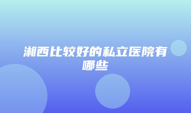 湘西比较好的私立医院有哪些