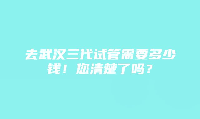 去武汉三代试管需要多少钱！您清楚了吗？