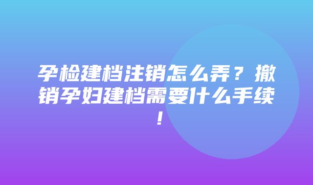 孕检建档注销怎么弄？撤销孕妇建档需要什么手续！