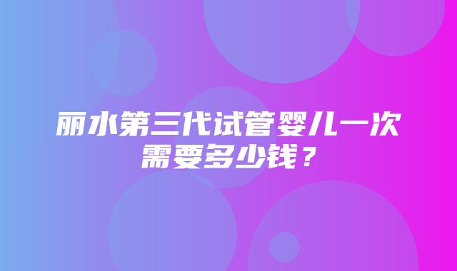 丽水第三代试管婴儿一次需要多少钱？