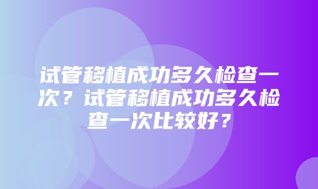 试管移植成功多久检查一次？试管移植成功多久检查一次比较好？