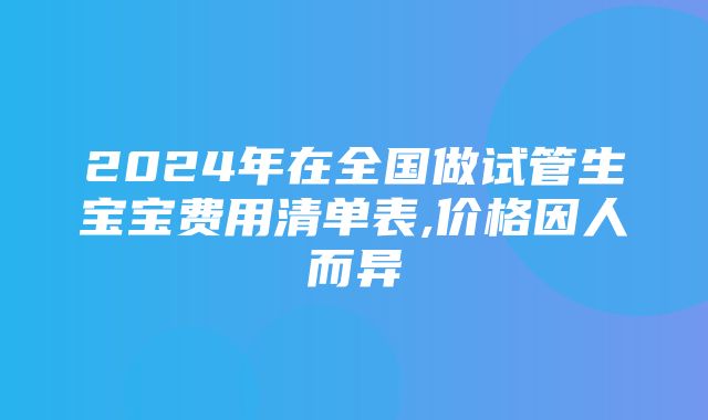 2024年在全国做试管生宝宝费用清单表,价格因人而异