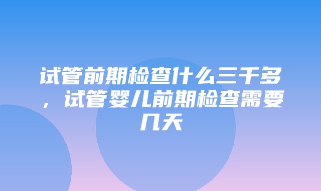 试管前期检查什么三千多，试管婴儿前期检查需要几天