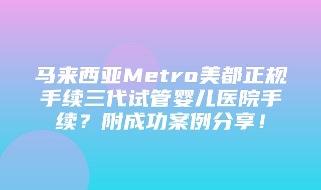 马来西亚Metro美都正规手续三代试管婴儿医院手续？附成功案例分享！