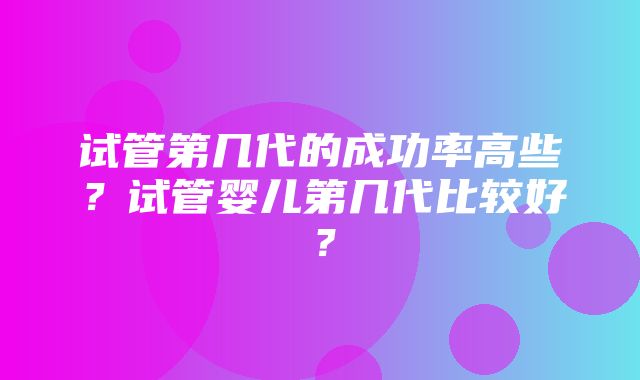 试管第几代的成功率高些？试管婴儿第几代比较好？