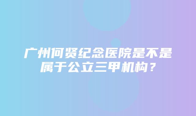 广州何贤纪念医院是不是属于公立三甲机构？