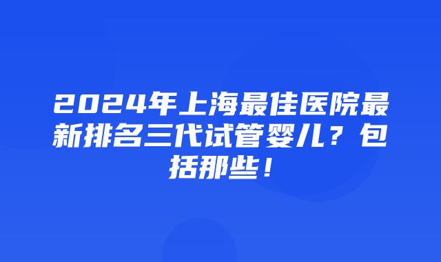 2024年上海最佳医院最新排名三代试管婴儿？包括那些！