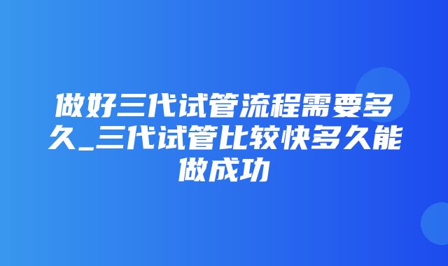 做好三代试管流程需要多久_三代试管比较快多久能做成功