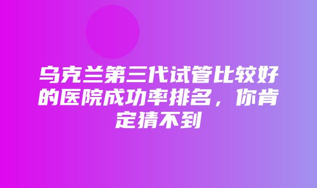 乌克兰第三代试管比较好的医院成功率排名，你肯定猜不到