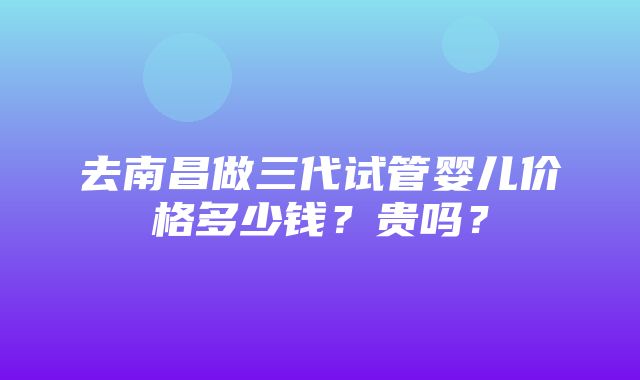 去南昌做三代试管婴儿价格多少钱？贵吗？