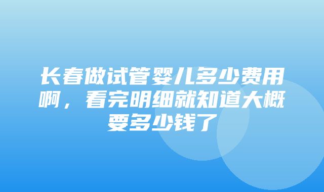 长春做试管婴儿多少费用啊，看完明细就知道大概要多少钱了