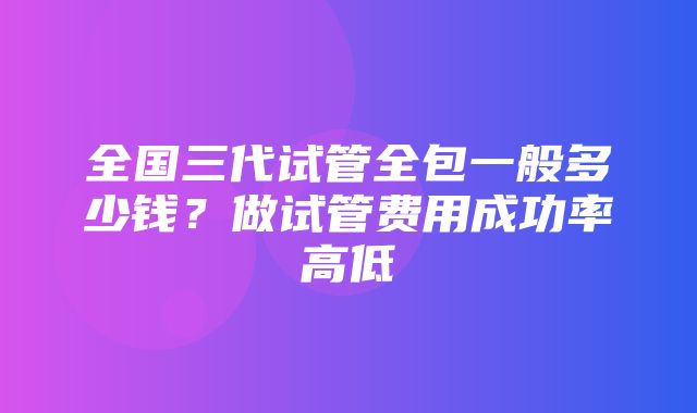 全国三代试管全包一般多少钱？做试管费用成功率高低