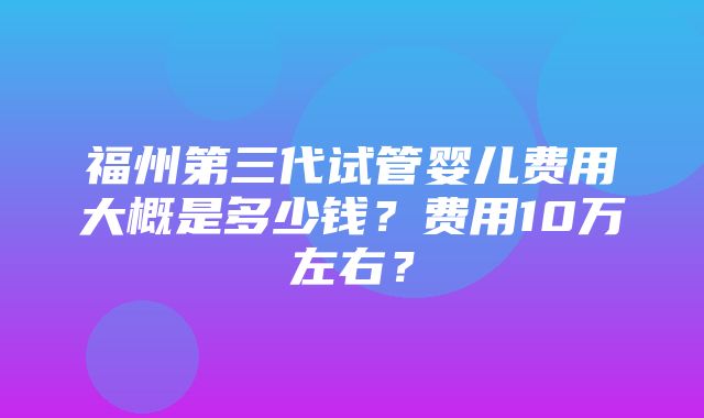 福州第三代试管婴儿费用大概是多少钱？费用10万左右？