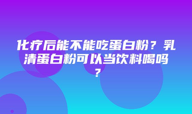 化疗后能不能吃蛋白粉？乳清蛋白粉可以当饮料喝吗？