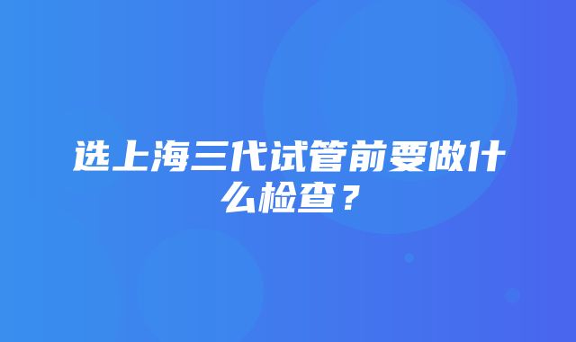 选上海三代试管前要做什么检查？